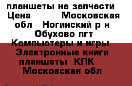 планшеты на запчасти › Цена ­ 700 - Московская обл., Ногинский р-н, Обухово пгт Компьютеры и игры » Электронные книги, планшеты, КПК   . Московская обл.